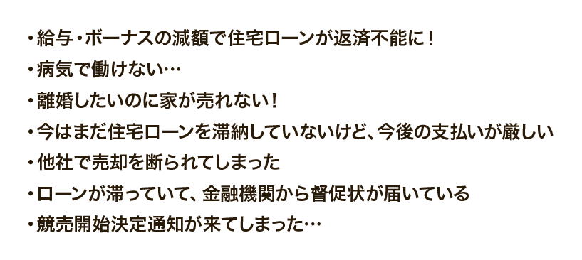 ・給与・ボーナスの減額で住宅ローンが返済不能に！
				・病気で働けない…
				・離婚したいのに家が売れない！
				・今はまだ住宅ローンを滞納していないけど、今後の支払いが厳しい
				・他社で売却を断られてしまった
				・ローンが滞っていて、金融機関から督促状が届いている
				・競売開始決定通知が来てしまった…